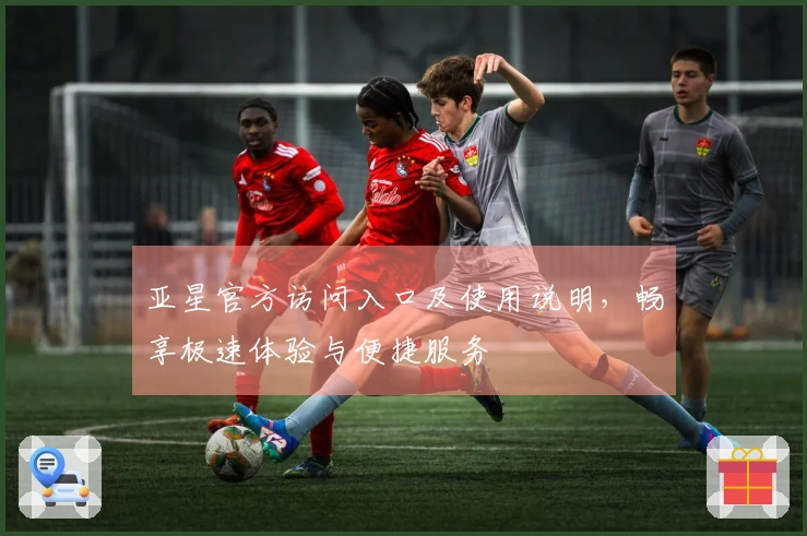 亚星官方访问入口及使用说明，畅享极速体验与便捷服务