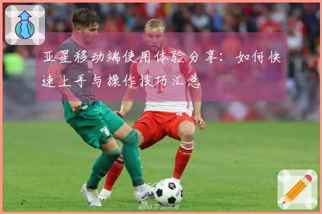 亚星移动端使用体验分享:如何快速上手与操作技巧汇总