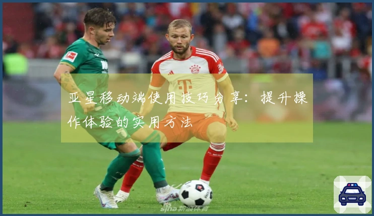 亚星移动端使用技巧分享：提升操作体验的实用方法