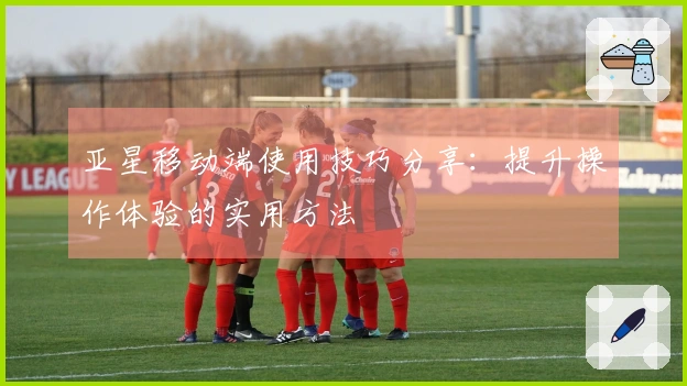 亚星移动端使用技巧分享：提升操作体验的实用方法
